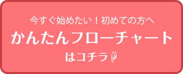 今すぐ始めたい！初めての方へ。かんたんフローチャートはコチラ