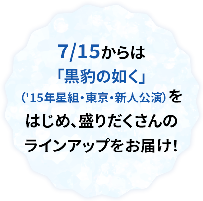 7/15からは「黒豹の如く」（'15年星組・東京・新人公演）をはじめ、盛りだくさんのラインアップをお届け！