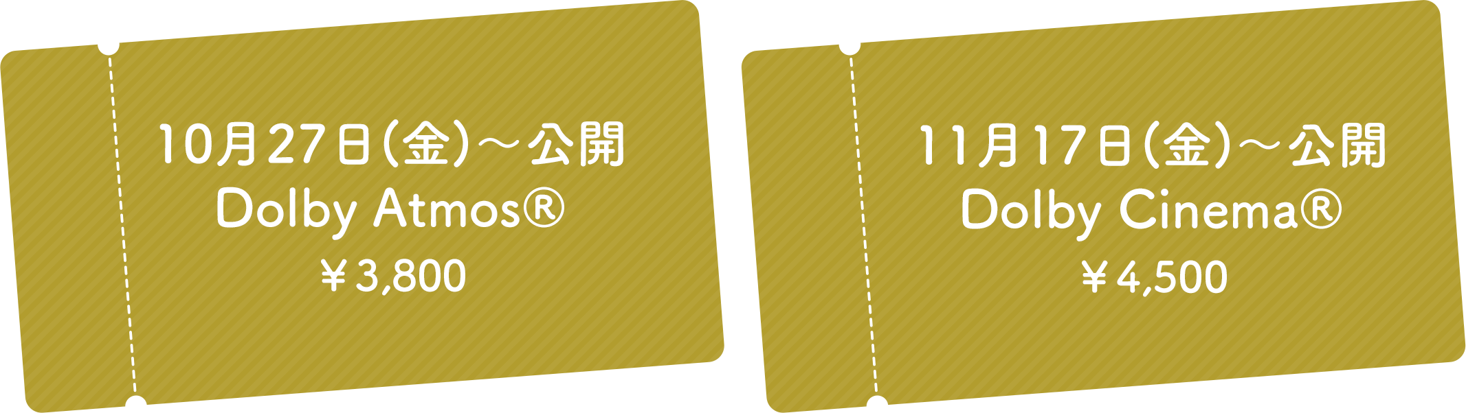 10月27日(金)～公開Dolby Atmos® ￥3,800/11月17日(金)～公開Dolby Cinema® ￥4,500