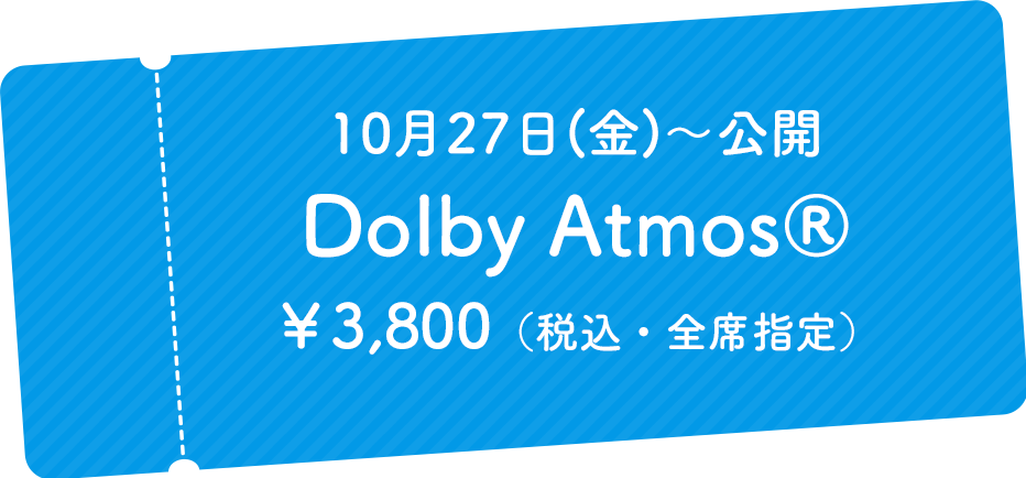 10月27日(金)～公開 Dolby Atmos® ￥3,800（税込・全席指定）