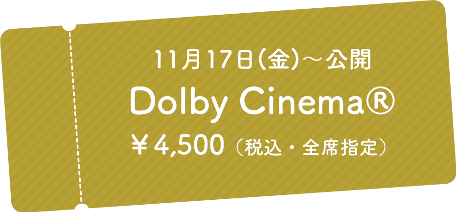 11月17日(金)～公開 Dolby Cinema® ￥4,500（税込・全席指定）