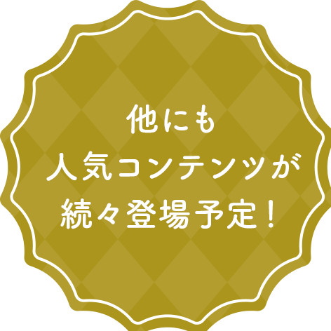 他にも人気コンテンツが続々登場予定！